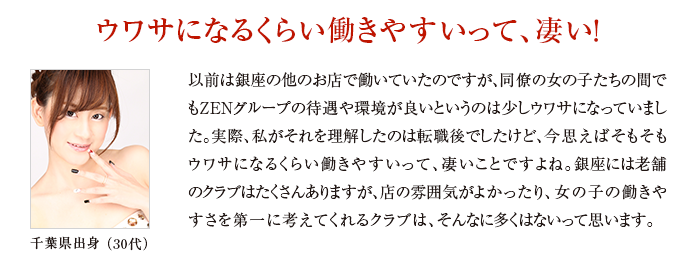 以前は銀座の他のお店で働いていたのですが、同僚の女の子たちの間でもZENグループの待遇や環境が良いというのは少しウワサになっていました。実際、私がそれを理解したのは転職後でしたけど、今思えばそもそもウワサになるくらい働きやすいって、凄いことですよね。銀座には老舗のクラブはたくさんありますが、店の雰囲気がよかったり、女の子の働きやすさを第一に考えてくれるクラブは、そんなに多くはないって思います。