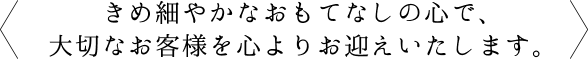 きめ細やかなおもてなしの心で、大切なお客様を心よりお迎えいたします。