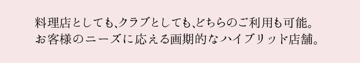 料理店としても、クラブとしても、どちらのご利用も可能。お客様のニーズに応える画期的なハイブリッド店舗。